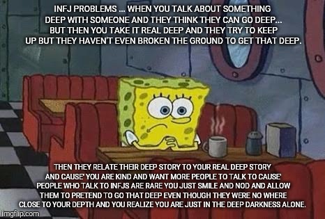 Lonely Spongebob | INFJ PROBLEMS ... WHEN YOU TALK ABOUT SOMETHING DEEP WITH SOMEONE AND THEY THINK THEY CAN GO DEEP... BUT THEN YOU TAKE IT REAL DEEP AND THEY TRY TO KEEP UP BUT THEY HAVEN'T EVEN BROKEN THE GROUND TO GET THAT DEEP. THEN THEY RELATE THEIR DEEP STORY TO YOUR REAL DEEP STORY AND CAUSE' YOU ARE KIND AND WANT MORE PEOPLE TO TALK TO CAUSE' PEOPLE WHO TALK TO INFJS ARE RARE YOU JUST SMILE AND NOD AND ALLOW THEM TO PRETEND TO GO THAT DEEP EVEN THOUGH THEY WERE NO WHERE CLOSE TO YOUR DEPTH AND YOU REALIZE YOU ARE JUST IN THE DEEP DARKNESS ALONE. | image tagged in lonely spongebob | made w/ Imgflip meme maker