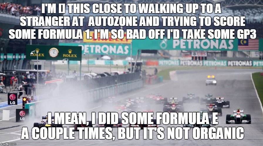 I'M [] THIS CLOSE TO WALKING UP TO A STRANGER AT  AUTOZONE AND TRYING TO SCORE SOME FORMULA 1. I'M SO BAD OFF I'D TAKE SOME GP3; I MEAN, I DID SOME FORMULA E A COUPLE TIMES, BUT IT'S NOT ORGANIC | image tagged in f1 | made w/ Imgflip meme maker