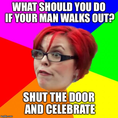 angry feminist | WHAT SHOULD YOU DO IF YOUR MAN WALKS OUT? SHUT THE DOOR AND CELEBRATE | image tagged in angry feminist,memes,alright gentlemen we need a new idea,the force awakens sucked | made w/ Imgflip meme maker