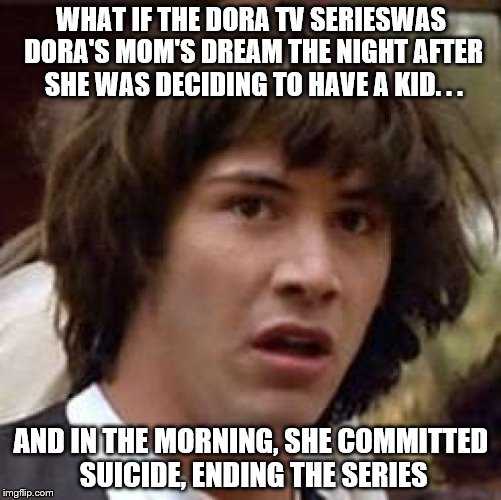 Conspiracy Keanu Meme | WHAT IF THE DORA TV SERIESWAS DORA'S MOM'S DREAM THE NIGHT AFTER SHE WAS DECIDING TO HAVE A KID. . . AND IN THE MORNING, SHE COMMITTED SUICIDE, ENDING THE SERIES | image tagged in memes,conspiracy keanu | made w/ Imgflip meme maker