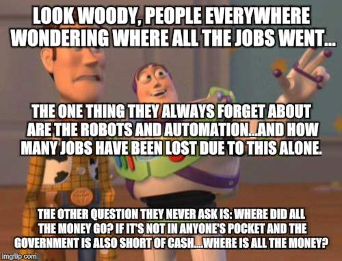 X, X Everywhere Meme | LOOK WOODY, PEOPLE EVERYWHERE WONDERING WHERE ALL THE JOBS WENT... THE ONE THING THEY ALWAYS FORGET ABOUT ARE THE ROBOTS AND AUTOMATION...AND HOW MANY JOBS HAVE BEEN LOST DUE TO THIS ALONE. THE OTHER QUESTION THEY NEVER ASK IS: WHERE DID ALL THE MONEY GO? IF IT'S NOT IN ANYONE'S POCKET AND THE GOVERNMENT IS ALSO SHORT OF CASH....WHERE IS ALL THE MONEY? | image tagged in memes,x x everywhere | made w/ Imgflip meme maker