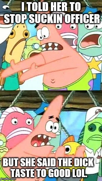 Put It Somewhere Else Patrick Meme | I TOLD HER TO STOP SUCKIN OFFICER; BUT SHE SAID THE DICK TASTE TO GOOD LOL. | image tagged in memes,put it somewhere else patrick | made w/ Imgflip meme maker