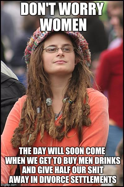College Liberal Meme | DON'T WORRY WOMEN; THE DAY WILL SOON COME WHEN WE GET TO BUY MEN DRINKS AND GIVE HALF OUR SHIT AWAY IN DIVORCE SETTLEMENTS | image tagged in memes,college liberal | made w/ Imgflip meme maker