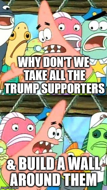 Put It Somewhere Else Patrick | WHY DON'T WE TAKE ALL THE TRUMP SUPPORTERS; & BUILD A WALL AROUND THEM | image tagged in memes,put it somewhere else patrick | made w/ Imgflip meme maker