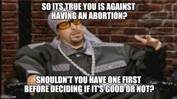 Ali G Meme | SO ITS TRUE YOU IS AGAINST HAVING AN ABORTION? SHOULDN'T YOU HAVE ONE FIRST BEFORE DECIDING IF IT'S GOOD OR NOT? | image tagged in ali g meme,AdviceAnimals | made w/ Imgflip meme maker