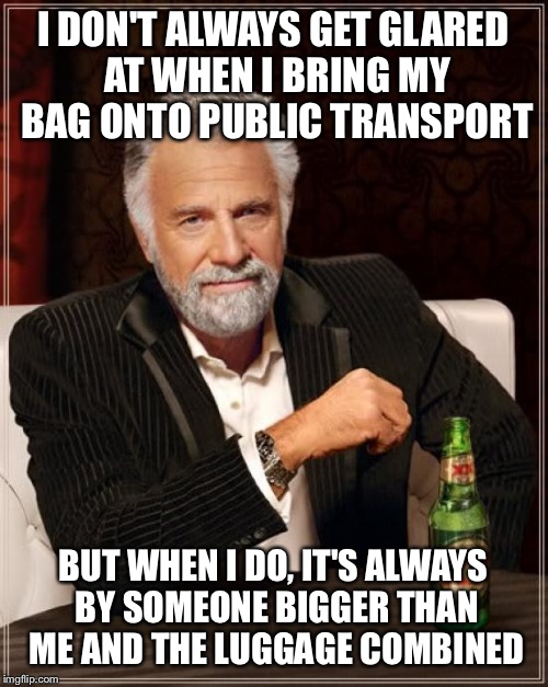 The Most Interesting Man In The World Meme | I DON'T ALWAYS GET GLARED AT WHEN I BRING MY BAG ONTO PUBLIC TRANSPORT; BUT WHEN I DO, IT'S ALWAYS BY SOMEONE BIGGER THAN ME AND THE LUGGAGE COMBINED | image tagged in memes,the most interesting man in the world,AdviceAnimals | made w/ Imgflip meme maker