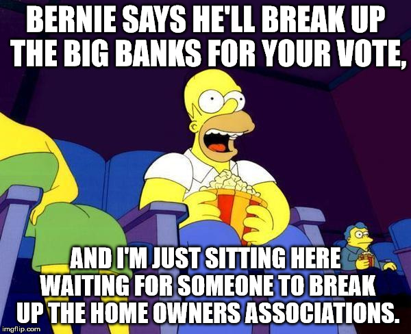 Little steps, Bernie. Let's take care of the tangible evil, first. | BERNIE SAYS HE'LL BREAK UP THE BIG BANKS FOR YOUR VOTE, AND I'M JUST SITTING HERE WAITING FOR SOMEONE TO BREAK UP THE HOME OWNERS ASSOCIATIONS. | image tagged in homer simpson popcorn | made w/ Imgflip meme maker