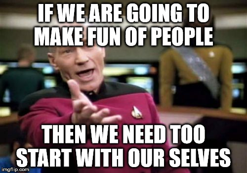 Picard Wtf | IF WE ARE GOING TO MAKE FUN OF PEOPLE; THEN WE NEED TOO START WITH OUR SELVES | image tagged in memes,picard wtf | made w/ Imgflip meme maker