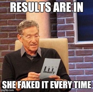 Maury Lie Detector Meme | RESULTS ARE IN; SHE FAKED IT EVERY TIME | image tagged in memes,maury lie detector | made w/ Imgflip meme maker