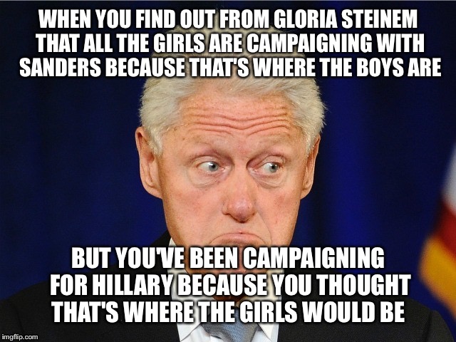 WHEN YOU FIND OUT FROM GLORIA STEINEM THAT ALL THE GIRLS ARE CAMPAIGNING WITH SANDERS BECAUSE THAT'S WHERE THE BOYS ARE; BUT YOU'VE BEEN CAMPAIGNING FOR HILLARY BECAUSE YOU THOUGHT THAT'S WHERE THE GIRLS WOULD BE | image tagged in hillary clinton,hillary,feel the bern,bill clinton,criminals,feminism | made w/ Imgflip meme maker