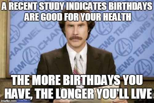 Ron Burgundy Meme | A RECENT STUDY INDICATES BIRTHDAYS ARE GOOD FOR YOUR HEALTH; THE MORE BIRTHDAYS YOU HAVE, THE LONGER YOU'LL LIVE | image tagged in memes,ron burgundy | made w/ Imgflip meme maker