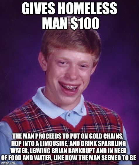 Bad Luck Brian | GIVES HOMELESS MAN $100; THE MAN PROCEEDS TO PUT ON GOLD CHAINS, HOP INTO A LIMOUSINE, AND DRINK SPARKLING WATER, LEAVING BRIAN BANKRUPT AND IN NEED OF FOOD AND WATER, LIKE HOW THE MAN SEEMED TO BE | image tagged in memes,bad luck brian | made w/ Imgflip meme maker