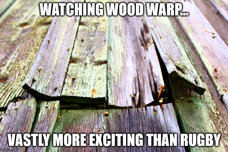 WATCHING WOOD WARP... VASTLY MORE EXCITING THAN RUGBY | image tagged in wood warped | made w/ Imgflip meme maker