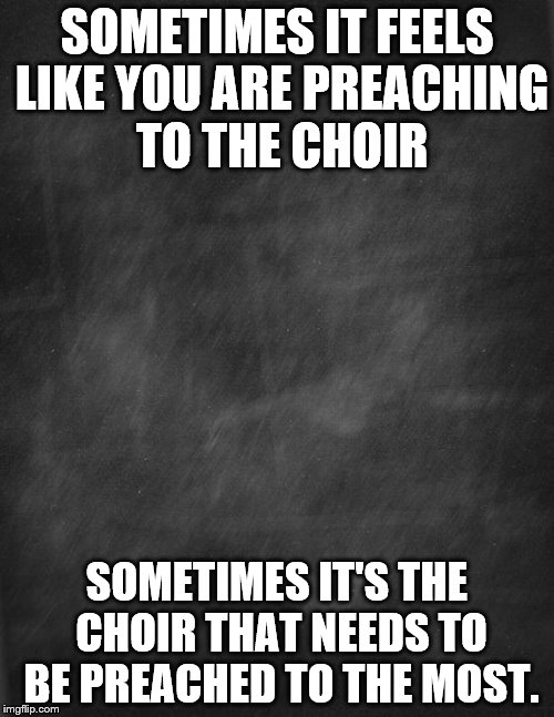 black blank | SOMETIMES IT FEELS LIKE YOU ARE PREACHING TO THE CHOIR; SOMETIMES IT'S THE CHOIR THAT NEEDS TO BE PREACHED TO THE MOST. | image tagged in black blank | made w/ Imgflip meme maker