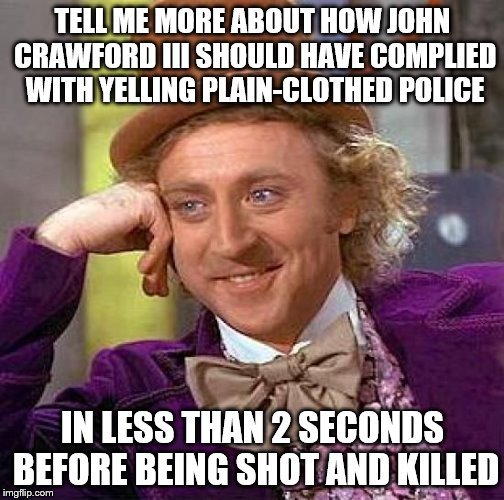 Creepy Condescending Wonka Meme | TELL ME MORE ABOUT HOW JOHN CRAWFORD III SHOULD HAVE COMPLIED WITH YELLING PLAIN-CLOTHED POLICE IN LESS THAN 2 SECONDS BEFORE BEING SHOT AND | image tagged in memes,creepy condescending wonka | made w/ Imgflip meme maker