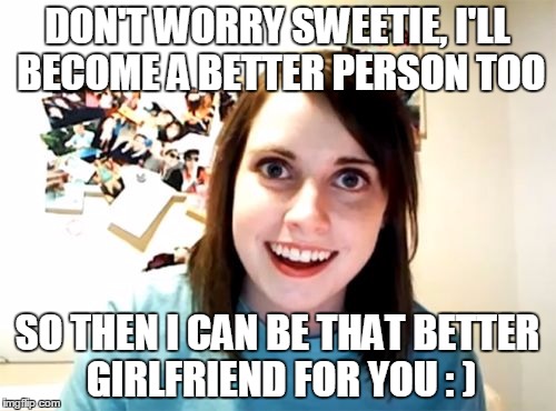 DON'T WORRY SWEETIE, I'LL BECOME A BETTER PERSON TOO SO THEN I CAN BE THAT BETTER GIRLFRIEND FOR YOU : ) | made w/ Imgflip meme maker