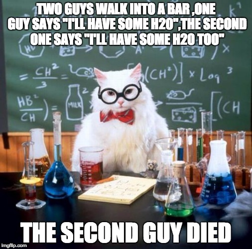 Chemistry Cat | TWO GUYS WALK INTO A BAR
,ONE GUY SAYS "I'LL HAVE SOME H20",THE SECOND ONE SAYS "I'LL HAVE SOME H20 TOO"; THE SECOND GUY DIED | image tagged in memes,chemistry cat | made w/ Imgflip meme maker