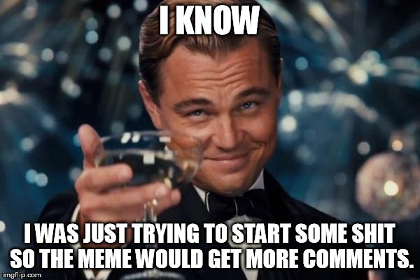 Leonardo Dicaprio Cheers Meme | I KNOW I WAS JUST TRYING TO START SOME SHIT SO THE MEME WOULD GET MORE COMMENTS. | image tagged in memes,leonardo dicaprio cheers | made w/ Imgflip meme maker