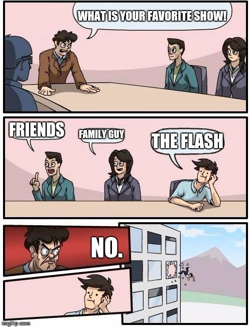 Boardroom Meeting Suggestion | WHAT IS YOUR FAVORITE SHOW! FRIENDS; FAMILY GUY; THE FLASH; NO. | image tagged in memes,boardroom meeting suggestion | made w/ Imgflip meme maker