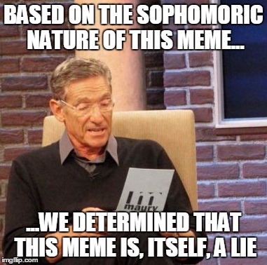 Maury Lie Detector Meme | BASED ON THE SOPHOMORIC NATURE OF THIS MEME... ...WE DETERMINED THAT THIS MEME IS, ITSELF, A LIE | image tagged in memes,maury lie detector | made w/ Imgflip meme maker
