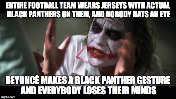 And everybody loses their minds | ENTIRE FOOTBALL TEAM WEARS JERSEYS WITH ACTUAL BLACK PANTHERS ON THEM, AND NOBODY BATS AN EYE; BEYONCÉ MAKES A BLACK PANTHER GESTURE AND EVERYBODY LOSES THEIR MINDS | image tagged in memes,and everybody loses their minds | made w/ Imgflip meme maker