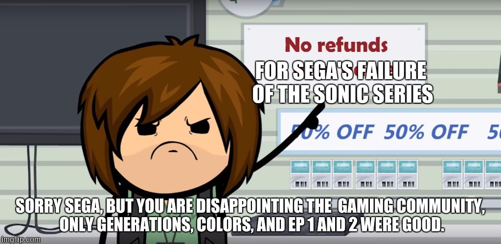 FOR SEGA'S FAILURE OF THE SONIC SERIES; SORRY SEGA, BUT YOU ARE DISAPPOINTING THE  GAMING COMMUNITY, ONLY GENERATIONS, COLORS, AND EP 1 AND 2 WERE GOOD. | image tagged in no refunds on,make sonic good again,sonic the hedgehog,modern sonic sucks,sega,bring back classic sonic | made w/ Imgflip meme maker