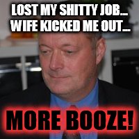drunken loser | LOST MY SHITTY JOB... WIFE KICKED ME OUT... MORE BOOZE! | image tagged in drunken loser | made w/ Imgflip meme maker