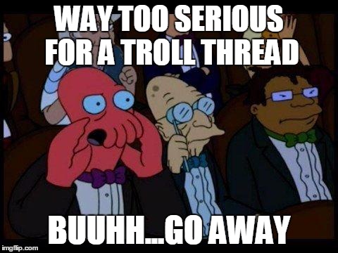 You Should Feel Bad Zoidberg | WAY TOO SERIOUS FOR A TROLL THREAD; BUUHH...GO AWAY | image tagged in memes,you should feel bad zoidberg | made w/ Imgflip meme maker