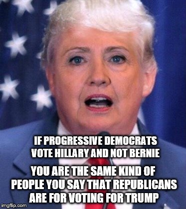 Hillary Trump | IF PROGRESSIVE DEMOCRATS VOTE HILLARY AND NOT BERNIE; YOU ARE THE SAME KIND OF PEOPLE YOU SAY THAT REPUBLICANS ARE FOR VOTING FOR TRUMP | image tagged in hillary trump | made w/ Imgflip meme maker
