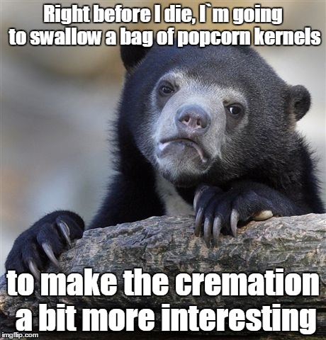 Confession Bear Meme | Right before I die, I`m going to swallow a bag of popcorn kernels; to make the cremation a bit more interesting | image tagged in memes,confession bear | made w/ Imgflip meme maker