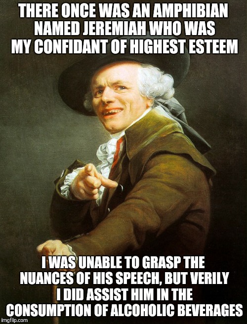 Well | THERE ONCE WAS AN AMPHIBIAN NAMED JEREMIAH WHO WAS MY CONFIDANT OF HIGHEST ESTEEM; I WAS UNABLE TO GRASP THE NUANCES OF HIS SPEECH, BUT VERILY I DID ASSIST HIM IN THE CONSUMPTION OF ALCOHOLIC BEVERAGES | image tagged in funny | made w/ Imgflip meme maker