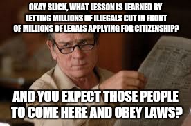 no country for old men tommy lee jones | OKAY SLICK, WHAT LESSON IS LEARNED BY LETTING MILLIONS OF ILLEGALS CUT IN FRONT OF MILLIONS OF LEGALS APPLYING FOR CITIZENSHIP? AND YOU EXPECT THOSE PEOPLE TO COME HERE AND OBEY LAWS? | image tagged in no country for old men tommy lee jones | made w/ Imgflip meme maker