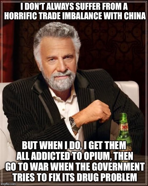 The Most Interesting Man In The World Meme | I DON'T ALWAYS SUFFER FROM A HORRIFIC TRADE IMBALANCE WITH CHINA BUT WHEN I DO, I GET THEM ALL ADDICTED TO OPIUM, THEN GO TO WAR WHEN THE GO | image tagged in memes,the most interesting man in the world | made w/ Imgflip meme maker