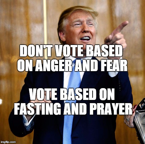 Donald Trump | DON'T VOTE BASED ON ANGER AND FEAR; VOTE BASED ON FASTING AND PRAYER | image tagged in donald trump | made w/ Imgflip meme maker