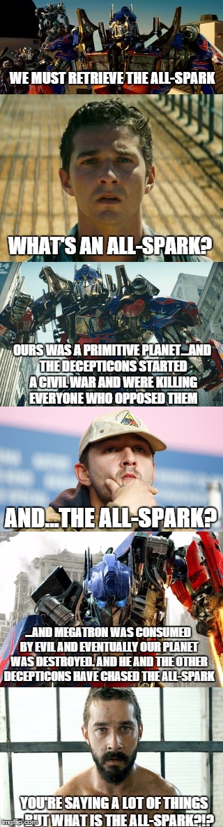 watched transformers and realized that optimus prime says a lot of things, but doesn't once explain what the all-spark is! | WE MUST RETRIEVE THE ALL-SPARK; WHAT'S AN ALL-SPARK? OURS WAS A PRIMITIVE PLANET...AND THE DECEPTICONS STARTED A CIVIL WAR AND WERE KILLING EVERYONE WHO OPPOSED THEM; AND...THE ALL-SPARK? ...AND MEGATRON WAS CONSUMED BY EVIL AND EVENTUALLY OUR PLANET WAS DESTROYED. AND HE AND THE OTHER DECEPTICONS HAVE CHASED THE ALL-SPARK; YOU'RE SAYING A LOT OF THINGS - BUT WHAT IS THE ALL-SPARK?!? | image tagged in transformers,original meme,movies,shia labeouf,shia movies | made w/ Imgflip meme maker