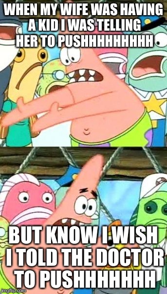Put It Somewhere Else Patrick Meme | WHEN MY WIFE WAS HAVING A KID I WAS TELLING HER TO PUSHHHHHHHHH; BUT KNOW I WISH I TOLD THE DOCTOR TO PUSHHHHHHH | image tagged in memes,put it somewhere else patrick | made w/ Imgflip meme maker