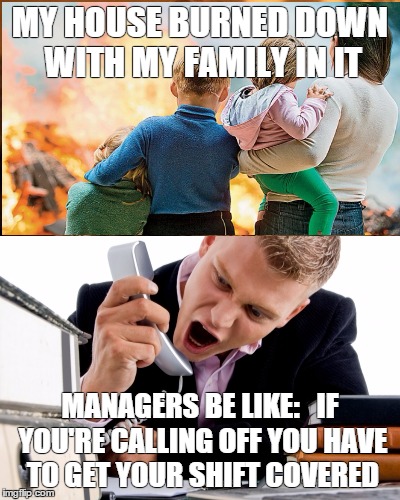 Managers Be Like | MY HOUSE BURNED DOWN WITH MY FAMILY IN IT; MANAGERS BE LIKE:


IF YOU'RE CALLING OFF YOU HAVE TO GET YOUR SHIFT COVERED | image tagged in restaurant industry | made w/ Imgflip meme maker