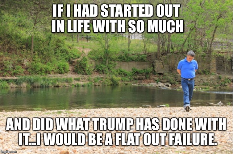 LOTS OF ROOM TO EXPOUND | IF I HAD STARTED OUT IN LIFE WITH SO MUCH AND DID WHAT TRUMP HAS DONE WITH IT...I WOULD BE A FLAT OUT FAILURE. | image tagged in lots of room to expound | made w/ Imgflip meme maker