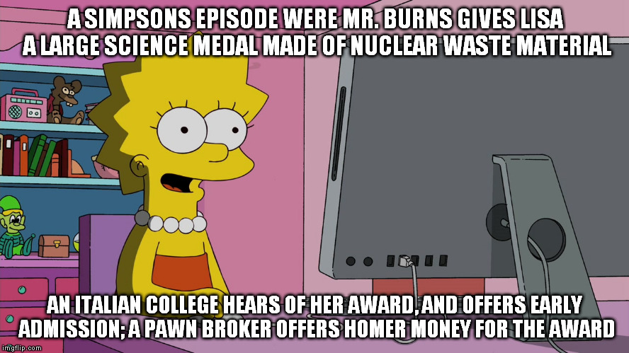 The Simpsons should have already done this with the Koch brothers being the buyer. | A SIMPSONS EPISODE WERE MR. BURNS GIVES LISA A LARGE SCIENCE MEDAL MADE OF NUCLEAR WASTE MATERIAL; AN ITALIAN COLLEGE HEARS OF HER AWARD, AND OFFERS EARLY ADMISSION; A PAWN BROKER OFFERS HOMER MONEY FOR THE AWARD | image tagged in lisa discovers virtual money,memes,simpsons education,simpsons,college,pawn | made w/ Imgflip meme maker