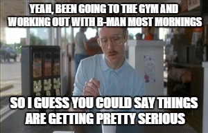 So I Guess You Can Say Things Are Getting Pretty Serious | YEAH, BEEN GOING TO THE GYM AND WORKING OUT WITH B-MAN MOST MORNINGS; SO I GUESS YOU COULD SAY THINGS ARE GETTING PRETTY SERIOUS | image tagged in memes,so i guess you can say things are getting pretty serious | made w/ Imgflip meme maker