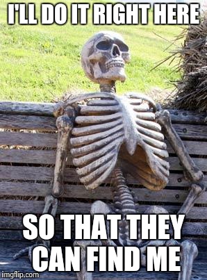 Waiting Skeleton Meme | I'LL DO IT RIGHT HERE SO THAT THEY CAN FIND ME | image tagged in memes,waiting skeleton | made w/ Imgflip meme maker