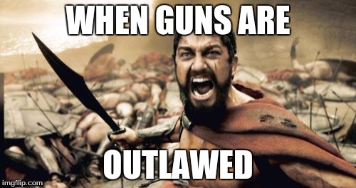 When Guns are Outlawed | WHEN GUNS ARE; OUTLAWED | image tagged in memes,sparta leonidas,time to get dirty,guns,liberals | made w/ Imgflip meme maker
