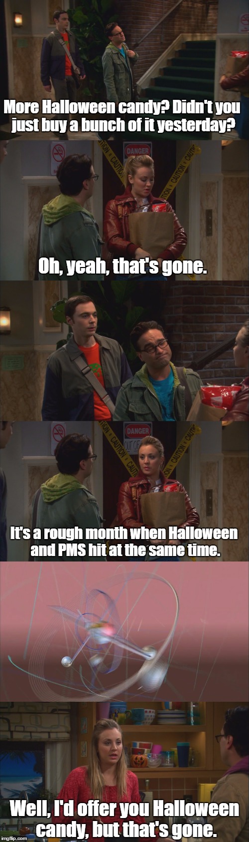 TBBT S05E07 | More Halloween candy? Didn't you just buy a bunch of it yesterday? Oh, yeah, that's gone. It's a rough month when Halloween and PMS hit at the same time. Well, I'd offer you Halloween candy, but that's gone. | image tagged in the big bang theory,pms,halloween | made w/ Imgflip meme maker