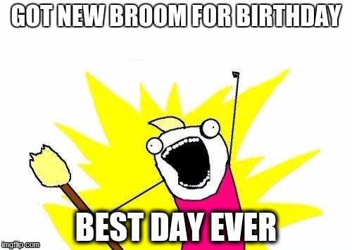 X All The Y | GOT NEW BROOM FOR BIRTHDAY; BEST DAY EVER | image tagged in memes,x all the y | made w/ Imgflip meme maker