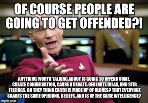 Picard Wtf | OF COURSE PEOPLE ARE GOING TO GET OFFENDED?! ANYTHING WORTH TALKING ABOUT IS GOING TO OFFEND SOME, CREATE CONVERSATION, CAUSE A DEBATE, GENERATE IDEAS, AND STIR FEELINGS. DO THEY THINK EARTH IS MADE UP OF CLONES? THAT EVERYONE SHARES THE SAME OPINIONS, BELIEFS, AND IS OF THE SAME INTELLIGENCE? | image tagged in memes,picard wtf | made w/ Imgflip meme maker