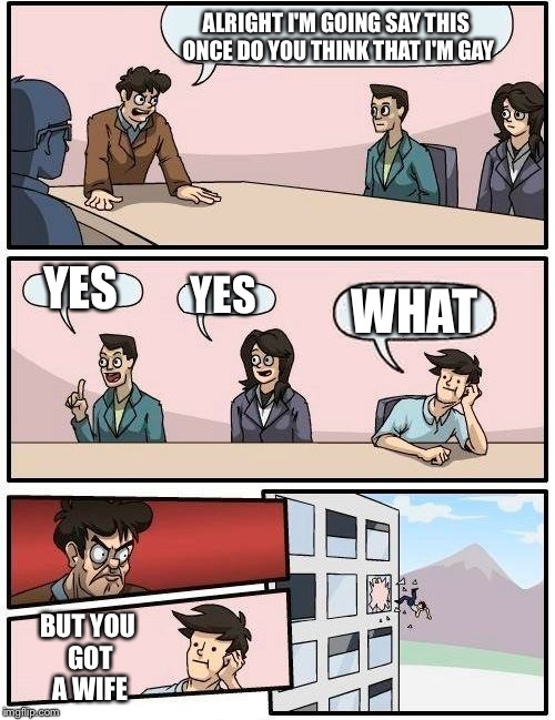 Boardroom Meeting Suggestion | ALRIGHT I'M GOING SAY THIS ONCE DO YOU THINK THAT I'M GAY; YES; YES; WHAT; BUT YOU GOT A WIFE | image tagged in memes,boardroom meeting suggestion | made w/ Imgflip meme maker