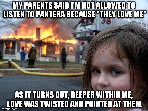 Disaster Girl Meme | MY PARENTS SAID I'M NOT ALLOWED TO LISTEN TO PANTERA BECAUSE "THEY LOVE ME"; AS IT TURNS OUT, DEEPER WITHIN ME, LOVE WAS TWISTED AND POINTED AT THEM. | image tagged in memes,disaster girl | made w/ Imgflip meme maker