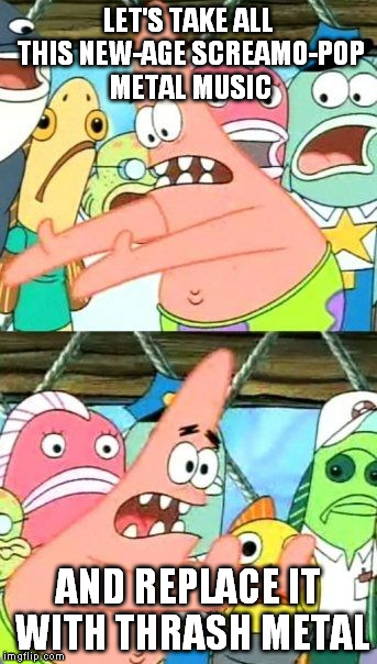Put It Somewhere Else Patrick | LET'S TAKE ALL THIS NEW-AGE SCREAMO-POP METAL MUSIC; AND REPLACE IT WITH THRASH METAL | image tagged in memes,put it somewhere else patrick | made w/ Imgflip meme maker