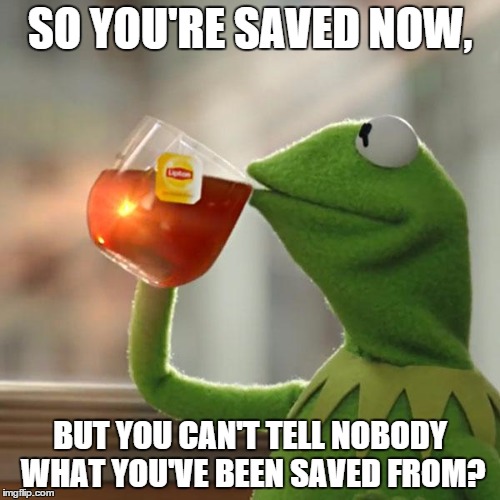 But That's None Of My Business Meme | SO YOU'RE SAVED NOW, BUT YOU CAN'T TELL NOBODY WHAT YOU'VE BEEN SAVED FROM? | image tagged in memes,but thats none of my business,kermit the frog | made w/ Imgflip meme maker