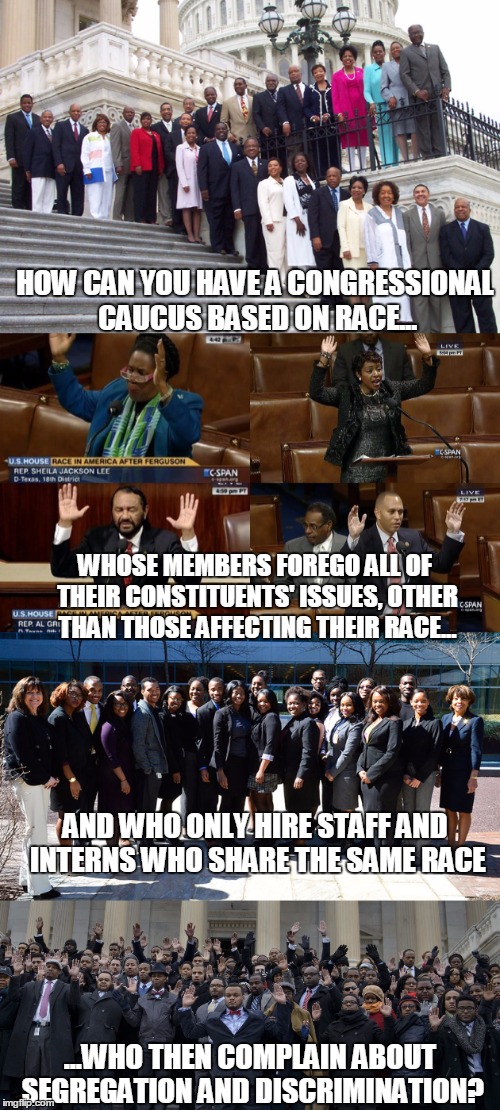 Congressional Black Caucus - how is this allowed?!? | HOW CAN YOU HAVE A CONGRESSIONAL CAUCUS BASED ON RACE... WHOSE MEMBERS FOREGO ALL OF THEIR CONSTITUENTS' ISSUES, OTHER THAN THOSE AFFECTING THEIR RACE... AND WHO ONLY HIRE STAFF AND INTERNS WHO SHARE THE SAME RACE; ...WHO THEN COMPLAIN ABOUT SEGREGATION AND DISCRIMINATION? | image tagged in congress,political meme,original meme,front page | made w/ Imgflip meme maker